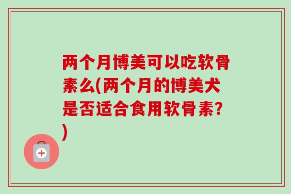 两个月博美可以吃软骨素么(两个月的博美犬是否适合食用软骨素?) 两个月博美可以吃软骨素么(两个月的博美犬是否适合食用软骨素?)