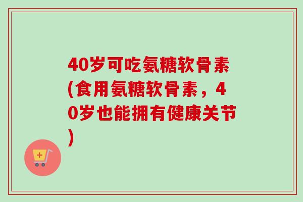 40岁可吃氨糖软骨素(食用氨糖软骨素，40岁也能拥有健康关节)