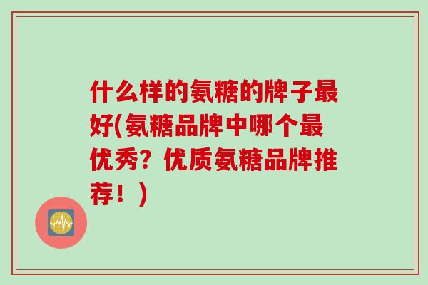 什么样的氨糖的牌子最好(氨糖品牌中哪个最优秀？优质氨糖品牌推荐！)