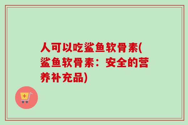 人可以吃鲨鱼软骨素(鲨鱼软骨素：安全的营养补充品)
