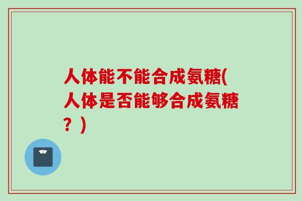 人体能不能合成氨糖(人体是否能够合成氨糖？)
