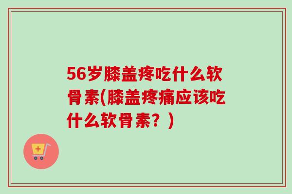 56岁膝盖疼吃什么软骨素(膝盖疼痛应该吃什么软骨素？)