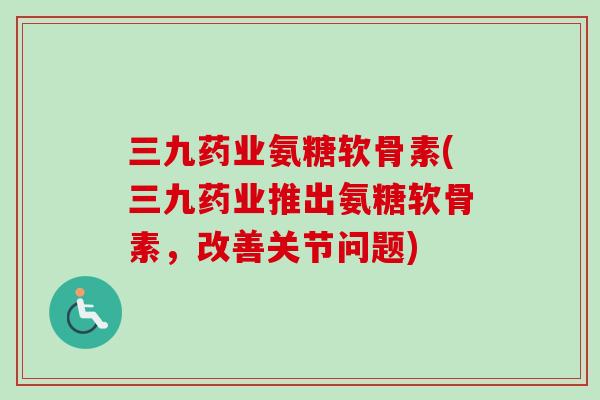 三九药业氨糖软骨素(三九药业推出氨糖软骨素，改善关节问题)