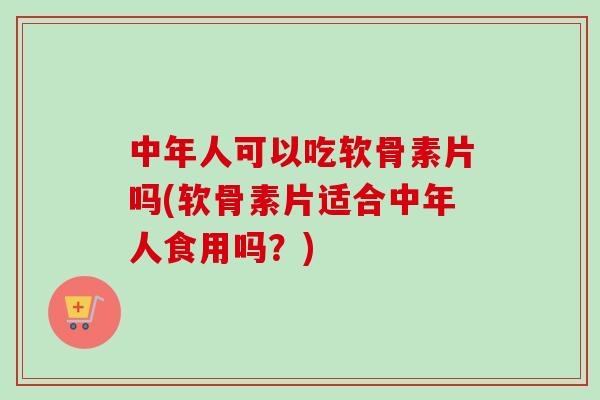 中年人可以吃软骨素片吗(软骨素片适合中年人食用吗？)