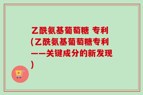 乙酰氨基葡萄糖 专利(乙酰氨基葡萄糖专利——关键成分的新发现)