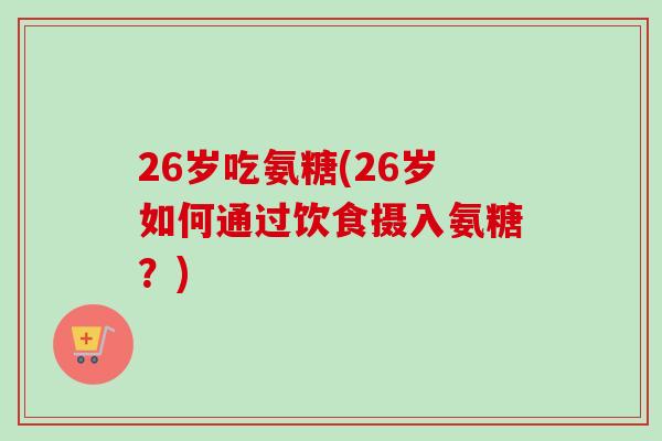 26岁吃氨糖(26岁如何通过饮食摄入氨糖？)