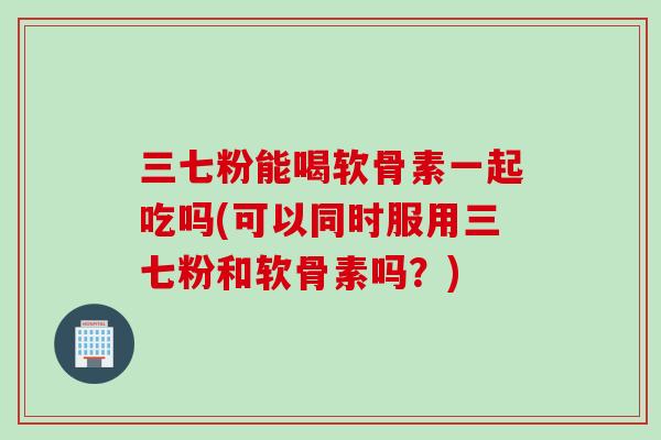 三七粉能喝软骨素一起吃吗(可以同时服用三七粉和软骨素吗？)