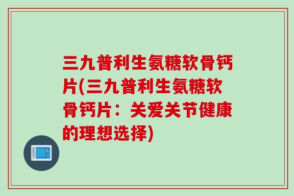 三九普利生氨糖软骨钙片(三九普利生氨糖软骨钙片：关爱关节健康的理想选择)