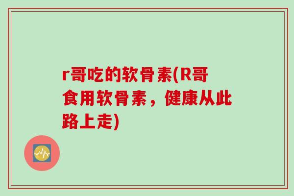 r哥吃的软骨素(R哥食用软骨素,健康从此路上走) r哥吃的软骨素(R哥食用软骨素,健康从此路上走)