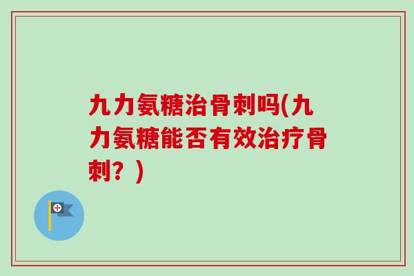 九力氨糖治骨刺吗(九力氨糖能否有效治疗骨刺？)