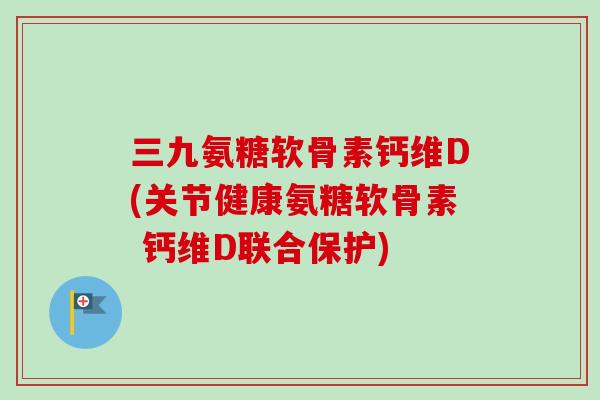 三九氨糖软骨素钙维D(关节健康氨糖软骨素 钙维D联合保护)