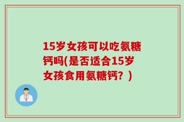 15岁女孩可以吃氨糖钙吗(是否适合15岁女孩食用氨糖钙？)