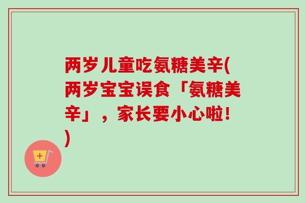 两岁儿童吃氨糖美辛(两岁宝宝误食「氨糖美辛」，家长要小心啦！)
