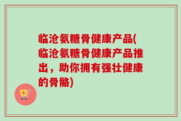 临沧氨糖骨健康产品(临沧氨糖骨健康产品推出，助你拥有强壮健康的骨骼)