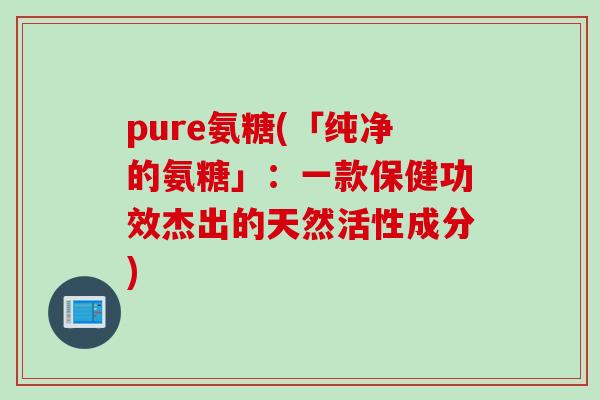 pure氨糖(「纯净的氨糖」：一款保健功效杰出的天然活性成分)