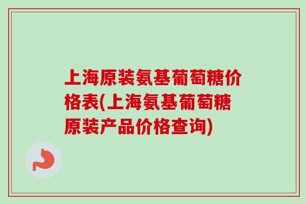 上海原装氨基葡萄糖价格表(上海氨基葡萄糖原装产品价格查询)