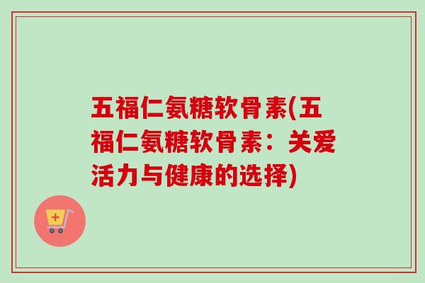 五福仁氨糖软骨素(五福仁氨糖软骨素:关爱活力与健康的选择) 五福仁氨糖软骨素(五福仁氨糖软骨素:关爱活力与健康的选择)