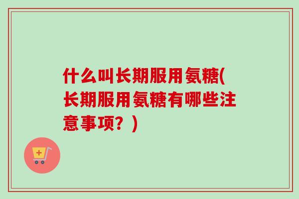 什么叫长期服用氨糖(长期服用氨糖有哪些注意事项？)