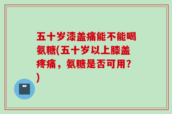五十岁漆盖痛能不能喝氨糖(五十岁以上膝盖疼痛，氨糖是否可用？)