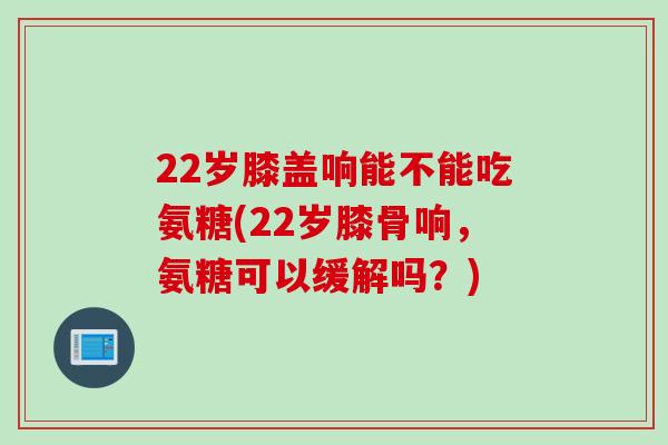 22岁膝盖响能不能吃氨糖(22岁膝骨响，氨糖可以缓解吗？)