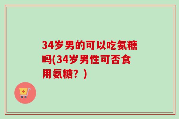 34岁男的可以吃氨糖吗(34岁男性可否食用氨糖？)
