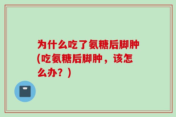 为什么吃了氨糖后脚肿(吃氨糖后脚肿，该怎么办？)