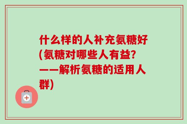 什么样的人补充氨糖好(氨糖对哪些人有益？——解析氨糖的适用人群)
