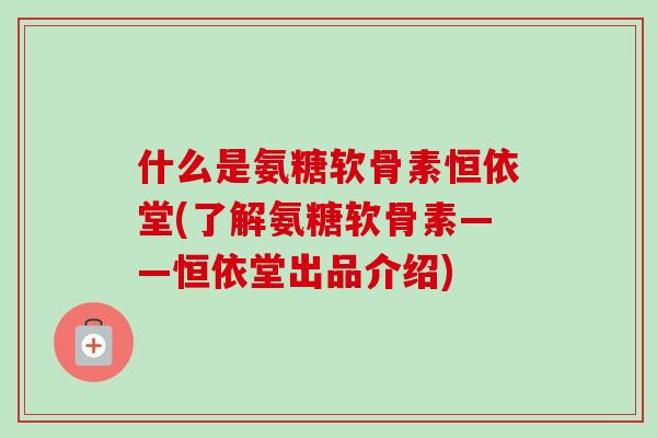 什么是氨糖软骨素恒依堂(了解氨糖软骨素——恒依堂出品介绍)