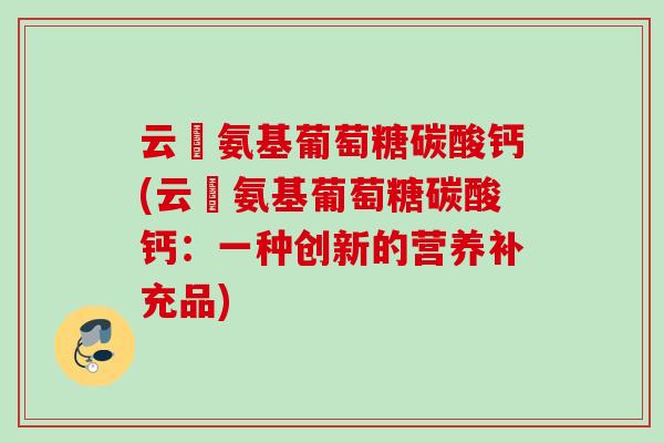 云璟氨基葡萄糖碳酸钙(云璟氨基葡萄糖碳酸钙：一种创新的营养补充品)