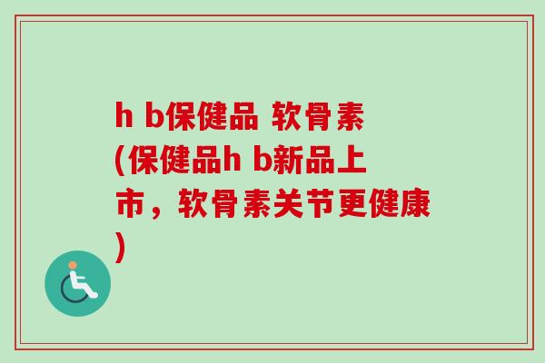 h b保健品 软骨素(保健品h b新品上市,软骨素关节更健康) h b保健品 软骨素(保健品h b新品上市,软骨素关节更健康)