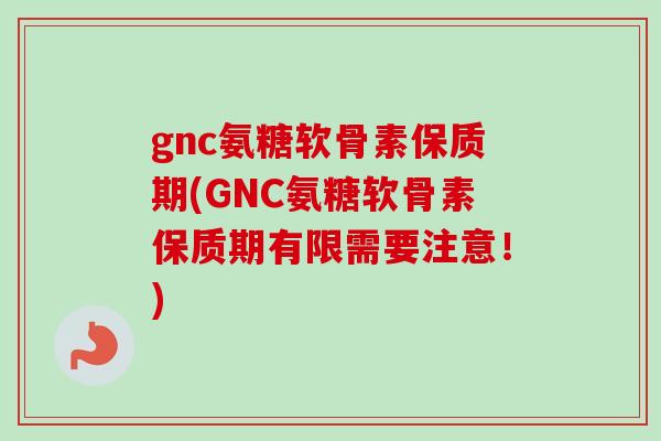 gnc氨糖软骨素保质期(GNC氨糖软骨素保质期有限需要注意！)