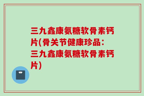 三九鑫康氨糖软骨素钙片(骨关节健康珍品：三九鑫康氨糖软骨素钙片)
