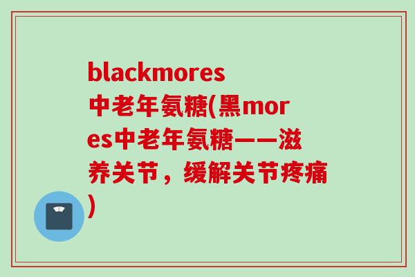blackmores中老年氨糖(黑mores中老年氨糖——滋养关节，缓解关节疼痛)