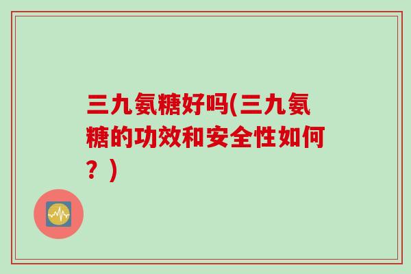 三九氨糖好吗(三九氨糖的功效和安全性如何？)