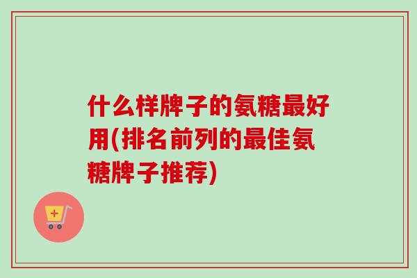 什么样牌子的氨糖最好用(排名前列的最佳氨糖牌子推荐)