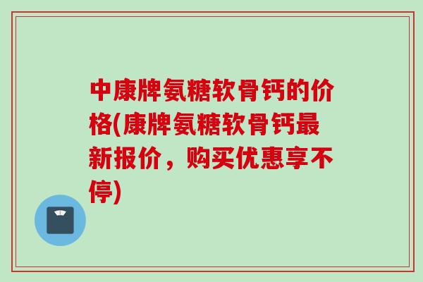 中康牌氨糖软骨钙的价格(康牌氨糖软骨钙最新报价，购买优惠享不停)