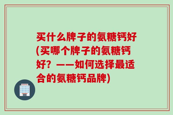 买什么牌子的氨糖钙好(买哪个牌子的氨糖钙好？——如何选择最适合的氨糖钙品牌)