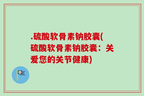 .硫酸软骨素钠胶囊(硫酸软骨素钠胶囊：关爱您的关节健康)