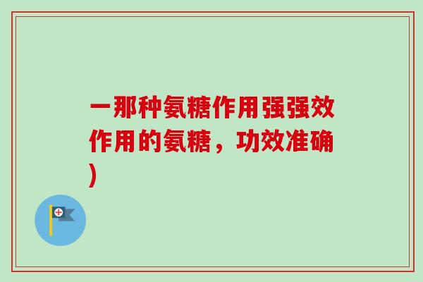 一那种氨糖作用强强效作用的氨糖,功效准确) 一那种氨糖作用强强效作用的氨糖,功效准确)