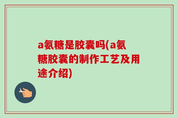 a氨糖是胶囊吗(a氨糖胶囊的制作工艺及用途介绍)