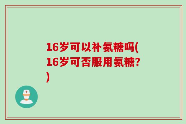 16岁可以补氨糖吗(16岁可否服用氨糖？)
