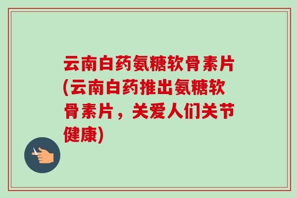 云南白药氨糖软骨素片(云南白药推出氨糖软骨素片，关爱人们关节健康)