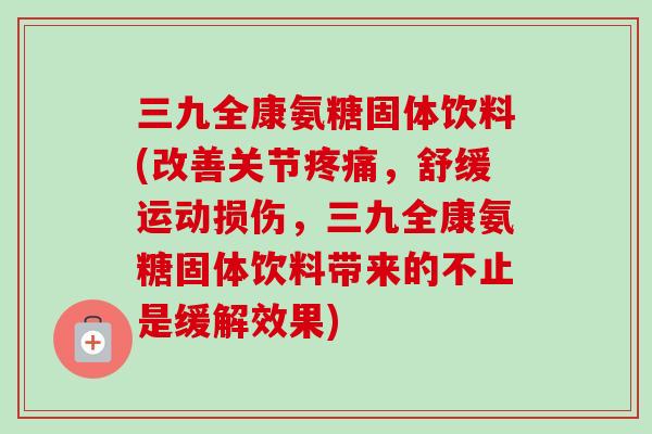三九全康氨糖固体饮料(改善关节疼痛，舒缓运动损伤，三九全康氨糖固体饮料带来的不止是缓解效果)