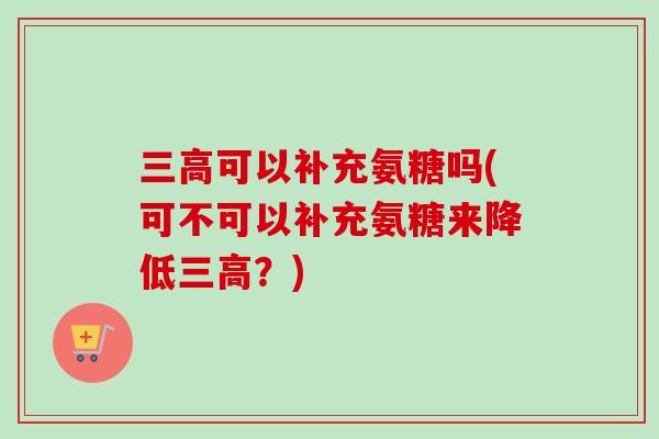 三高可以补充氨糖吗(可不可以补充氨糖来降低三高？)