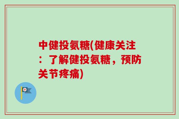 中健投氨糖(健康关注:了解健投氨糖,关节) 中健投氨糖(健康关注:了解健投氨糖,关节)