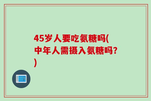 45岁人要吃氨糖吗(中年人需摄入氨糖吗？)