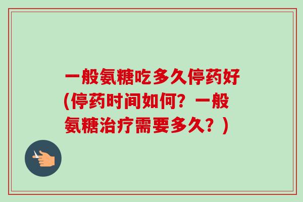 一般氨糖吃多久停药好(停药时间如何？一般氨糖治疗需要多久？)