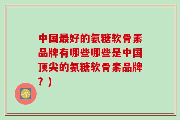 中国好的氨糖软骨素品牌有哪些哪些是中国的氨糖软骨素品牌?) 中国好的氨糖软骨素品牌有哪些哪些是中国的氨糖软骨素品牌?)