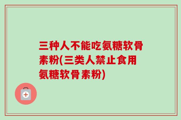 三种人不能吃氨糖软骨素粉(三类人禁止食用氨糖软骨素粉)
