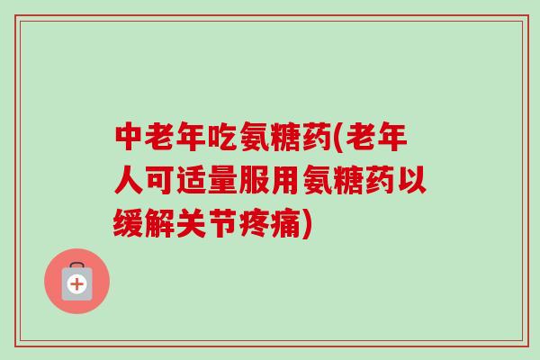 中老年吃氨糖药(老年人可适量服用氨糖药以缓解关节疼痛)